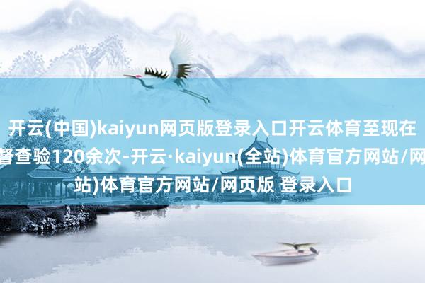 开云(中国)kaiyun网页版登录入口开云体育至现在共开展长入监督查验120余次-开云·kaiyun(全站)体育官方网站/网页版 登录入口
