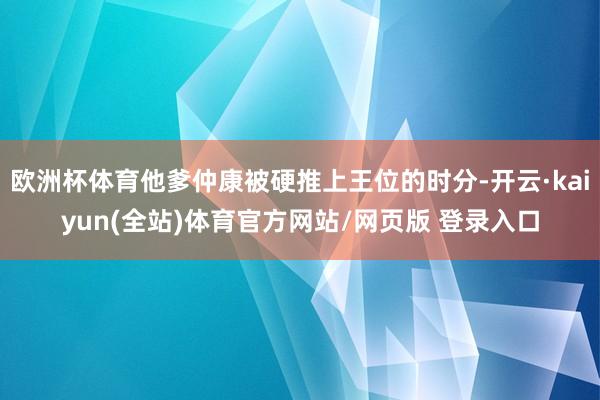 欧洲杯体育他爹仲康被硬推上王位的时分-开云·kaiyun(全站)体育官方网站/网页版 登录入口