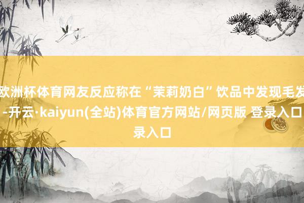 欧洲杯体育　　网友反应称在“茉莉奶白”饮品中发现毛发-开云·kaiyun(全站)体育官方网站/网页版 登录入口