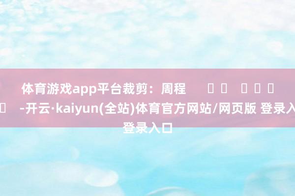 体育游戏app平台　　裁剪：周程      		  					  -开云·kaiyun(全站)体育官方网站/网页版 登录入口