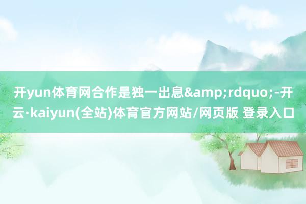 开yun体育网合作是独一出息&rdquo;-开云·kaiyun(全站)体育官方网站/网页版 登录入口