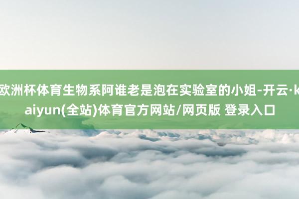 欧洲杯体育生物系阿谁老是泡在实验室的小姐-开云·kaiyun(全站)体育官方网站/网页版 登录入口