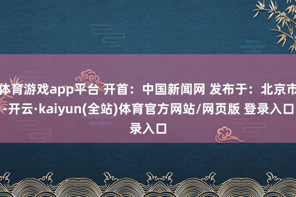 体育游戏app平台 开首：中国新闻网 发布于：北京市-开云·kaiyun(全站)体育官方网站/网页版 登录入口