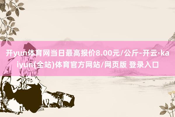 开yun体育网当日最高报价8.00元/公斤-开云·kaiyun(全站)体育官方网站/网页版 登录入口