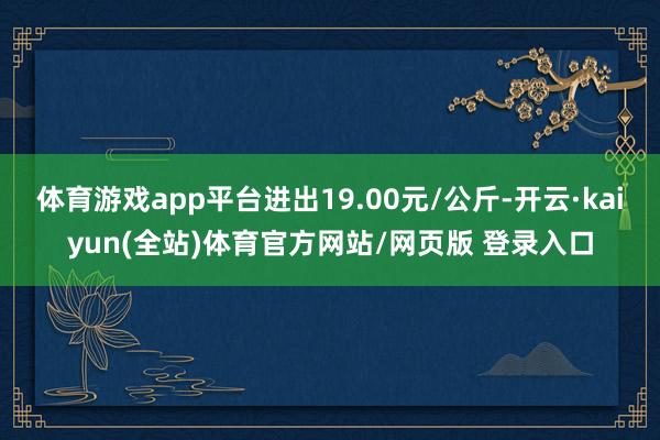 体育游戏app平台进出19.00元/公斤-开云·kaiyun(全站)体育官方网站/网页版 登录入口