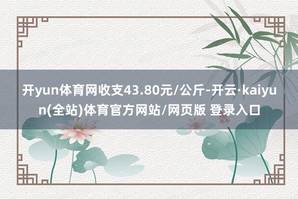 开yun体育网收支43.80元/公斤-开云·kaiyun(全站)体育官方网站/网页版 登录入口