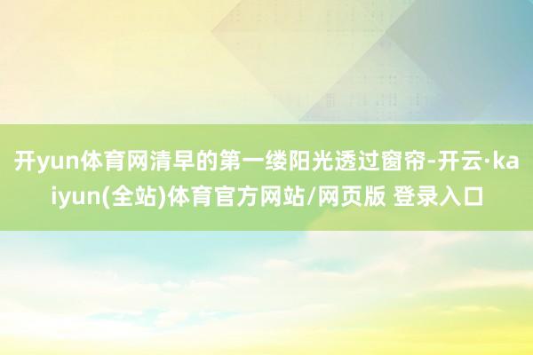 开yun体育网清早的第一缕阳光透过窗帘-开云·kaiyun(全站)体育官方网站/网页版 登录入口
