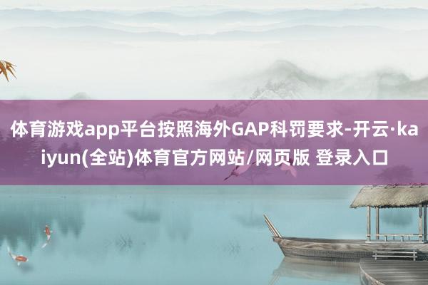 体育游戏app平台按照海外GAP科罚要求-开云·kaiyun(全站)体育官方网站/网页版 登录入口