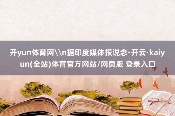 开yun体育网\n据印度媒体报说念-开云·kaiyun(全站)体育官方网站/网页版 登录入口