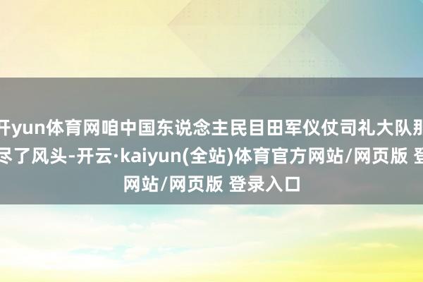 开yun体育网咱中国东说念主民目田军仪仗司礼大队那然则出尽了风头-开云·kaiyun(全站)体育官方网站/网页版 登录入口