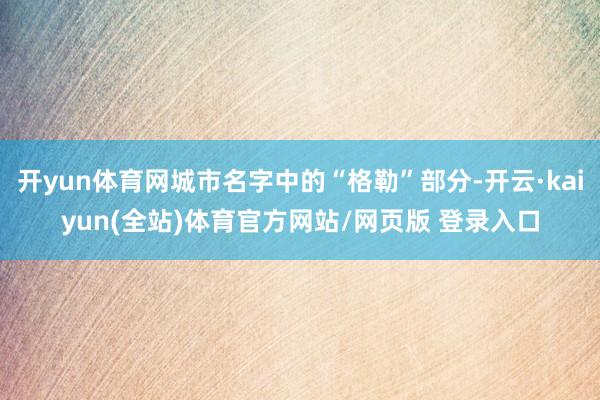 开yun体育网城市名字中的“格勒”部分-开云·kaiyun(全站)体育官方网站/网页版 登录入口