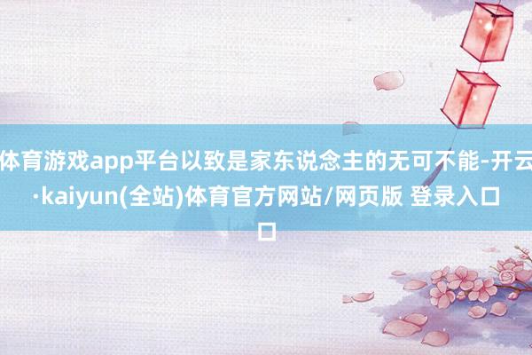 体育游戏app平台以致是家东说念主的无可不能-开云·kaiyun(全站)体育官方网站/网页版 登录入口