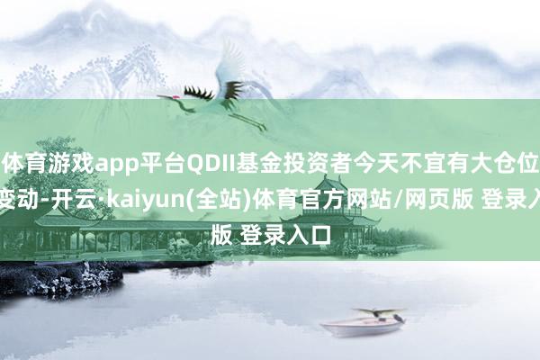 体育游戏app平台QDII基金投资者今天不宜有大仓位的变动-开云·kaiyun(全站)体育官方网站/网页版 登录入口