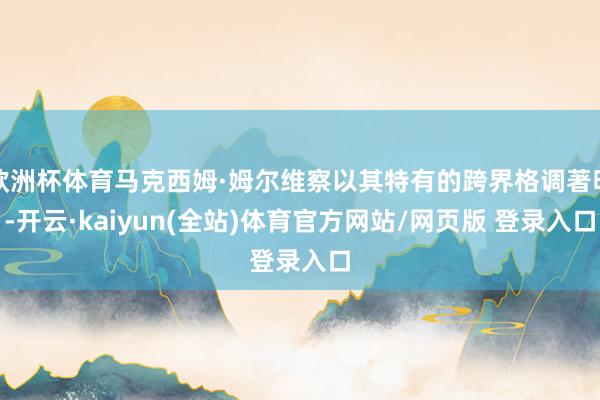 欧洲杯体育马克西姆·姆尔维察以其特有的跨界格调著明-开云·kaiyun(全站)体育官方网站/网页版 登录入口