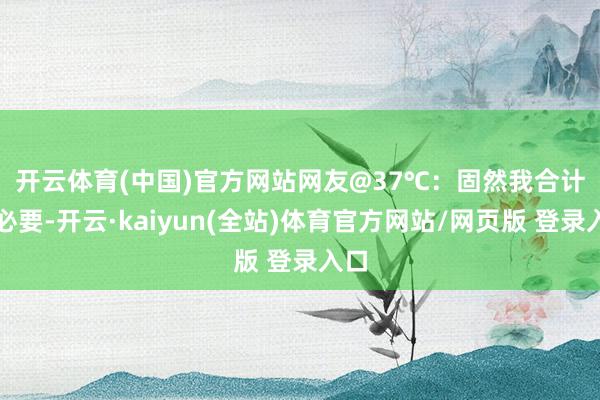开云体育(中国)官方网站 网友@37℃:固然我合计没必要-开云·kaiyun(全站)体育官方网站/网页版 登录入口