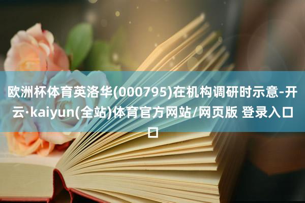 欧洲杯体育英洛华(000795)在机构调研时示意-开云·kaiyun(全站)体育官方网站/网页版 登录入口