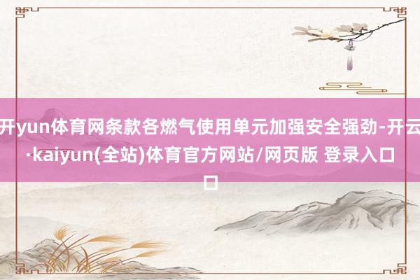 开yun体育网条款各燃气使用单元加强安全强劲-开云·kaiyun(全站)体育官方网站/网页版 登录入口