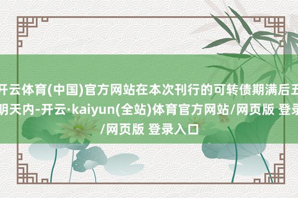 开云体育(中国)官方网站在本次刊行的可转债期满后五个往明天内-开云·kaiyun(全站)体育官方网站/网页版 登录入口