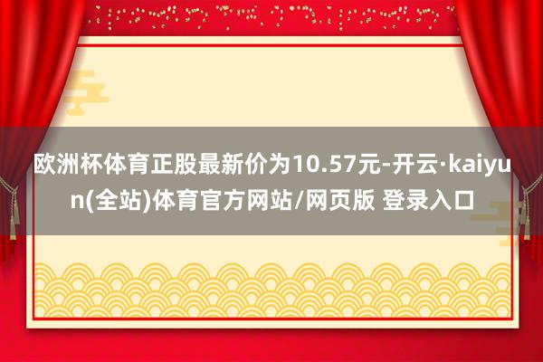 欧洲杯体育正股最新价为10.57元-开云·kaiyun(全站)体育官方网站/网页版 登录入口