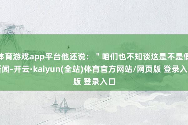 体育游戏app平台他还说:"咱们也不知谈这是不是假新闻-开云·kaiyun(全站)体育官方网站/网页版 登录入口