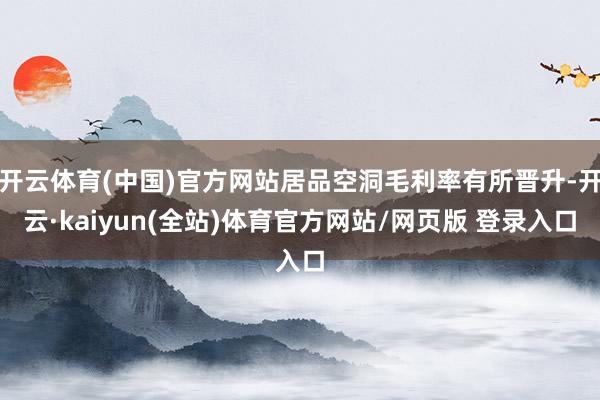开云体育(中国)官方网站居品空洞毛利率有所晋升-开云·kaiyun(全站)体育官方网站/网页版 登录入口