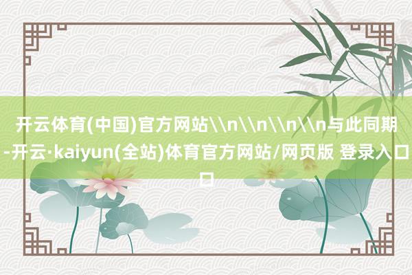 开云体育(中国)官方网站\n\n\n\n与此同期-开云·kaiyun(全站)体育官方网站/网页版 登录入口
