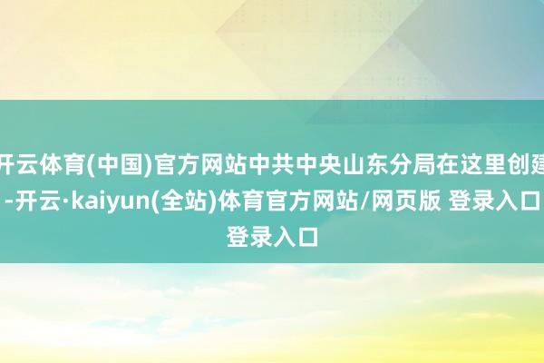 开云体育(中国)官方网站中共中央山东分局在这里创建-开云·kaiyun(全站)体育官方网站/网页版 登录入口