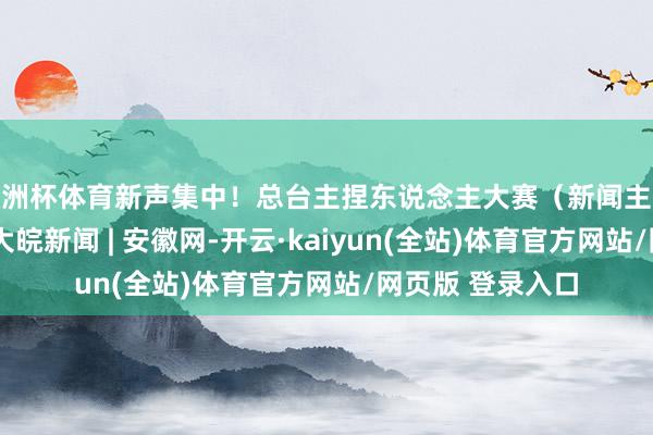 欧洲杯体育新声集中！总台主捏东说念主大赛（新闻主播季）今晚开播_大皖新闻 | 安徽网-开云·kaiyun(全站)体育官方网站/网页版 登录入口