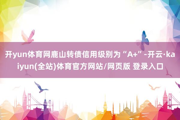 开yun体育网鹿山转债信用级别为“A+”-开云·kaiyun(全站)体育官方网站/网页版 登录入口