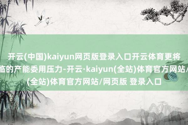 开云(中国)kaiyun网页版登录入口开云体育更将有用缓解面前边临的产能委用压力-开云·kaiyun(全站)体育官方网站/网页版 登录入口