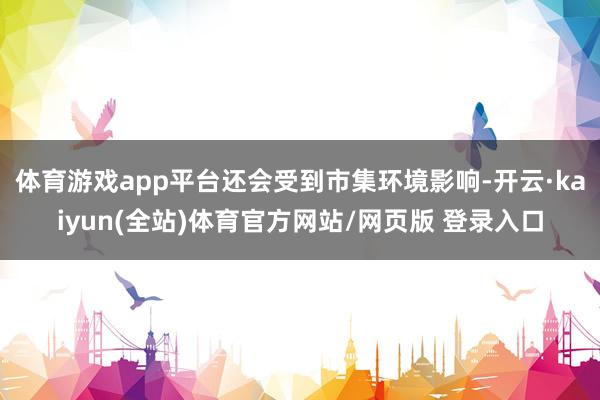 体育游戏app平台还会受到市集环境影响-开云·kaiyun(全站)体育官方网站/网页版 登录入口