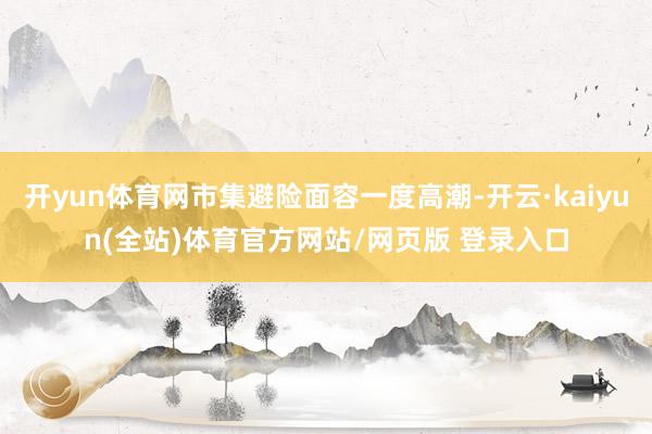 开yun体育网市集避险面容一度高潮-开云·kaiyun(全站)体育官方网站/网页版 登录入口
