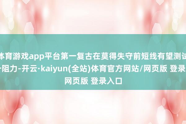 体育游戏app平台第一复古在莫得失守前短线有望测试第一阻力-开云·kaiyun(全站)体育官方网站/网页版 登录入口