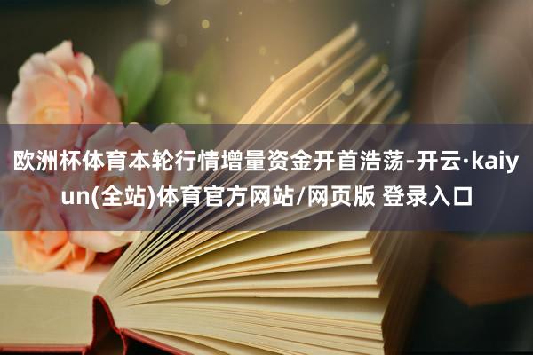 欧洲杯体育本轮行情增量资金开首浩荡-开云·kaiyun(全站)体育官方网站/网页版 登录入口