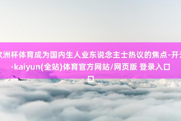 欧洲杯体育成为国内生人业东说念主士热议的焦点-开云·kaiyun(全站)体育官方网站/网页版 登录入口