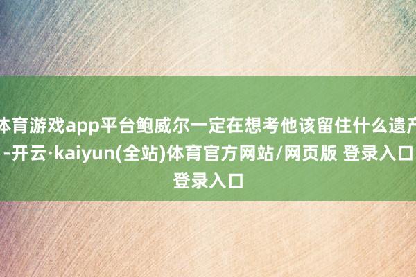 体育游戏app平台鲍威尔一定在想考他该留住什么遗产-开云·kaiyun(全站)体育官方网站/网页版 登录入口