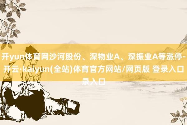 开yun体育网沙河股份、深物业A、深振业A等涨停-开云·kaiyun(全站)体育官方网站/网页版 登录入口