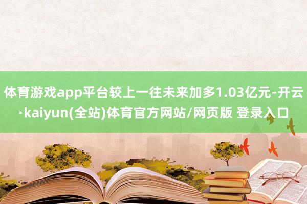 体育游戏app平台较上一往未来加多1.03亿元-开云·kaiyun(全站)体育官方网站/网页版 登录入口