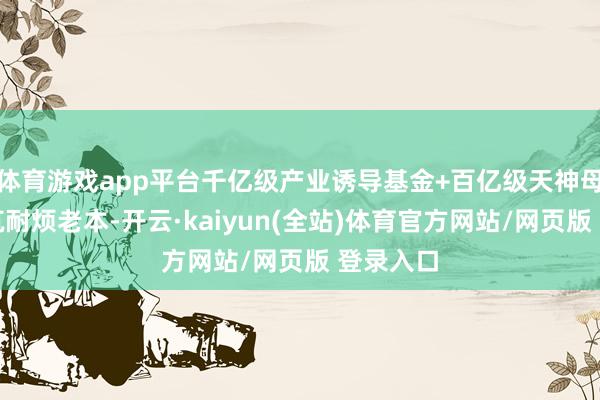 体育游戏app平台千亿级产业诱导基金+百亿级天神母基金构筑耐烦老本-开云·kaiyun(全站)体育官方网站/网页版 登录入口