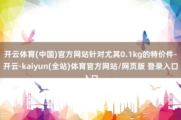 开云体育(中国)官方网站针对尤其0.1kg的特价件-开云·kaiyun(全站)体育官方网站/网页版 登录入口