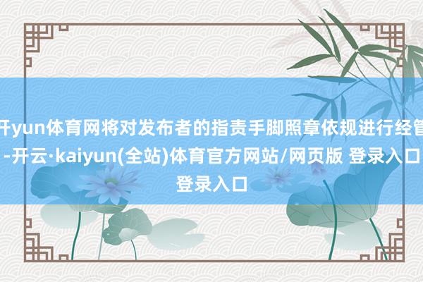 开yun体育网将对发布者的指责手脚照章依规进行经管-开云·kaiyun(全站)体育官方网站/网页版 登录入口