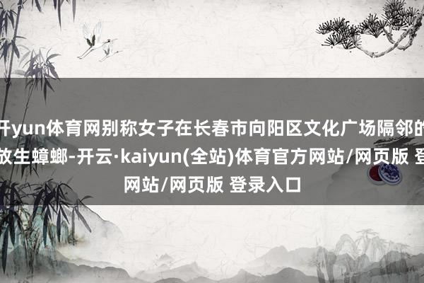 开yun体育网别称女子在长春市向阳区文化广场隔邻的公园边放生蟑螂-开云·kaiyun(全站)体育官方网站/网页版 登录入口