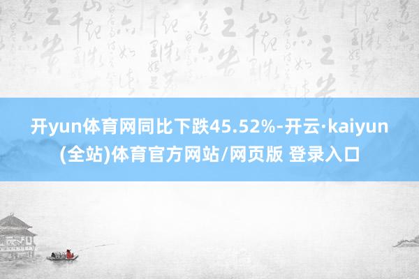 开yun体育网同比下跌45.52%-开云·kaiyun(全站)体育官方网站/网页版 登录入口
