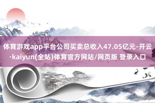 体育游戏app平台公司买卖总收入47.05亿元-开云·kaiyun(全站)体育官方网站/网页版 登录入口