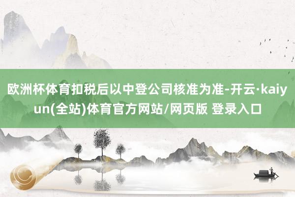 欧洲杯体育扣税后以中登公司核准为准-开云·kaiyun(全站)体育官方网站/网页版 登录入口