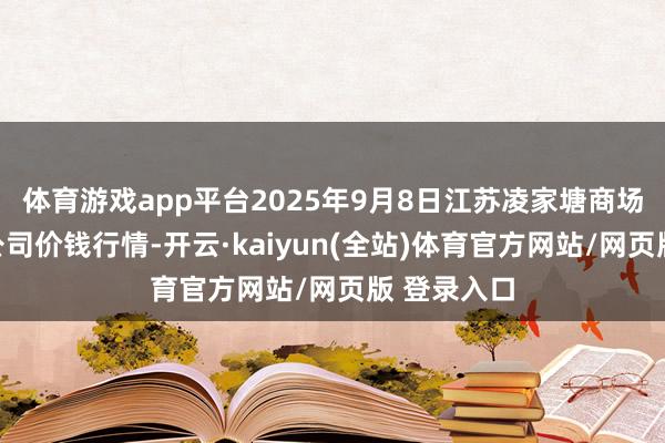 体育游戏app平台2025年9月8日江苏凌家塘商场发展有限公司价钱行情-开云·kaiyun(全站)体育官方网站/网页版 登录入口