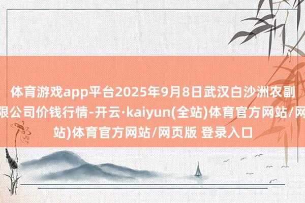 体育游戏app平台2025年9月8日武汉白沙洲农副居品大市集有限公司价钱行情-开云·kaiyun(全站)体育官方网站/网页版 登录入口