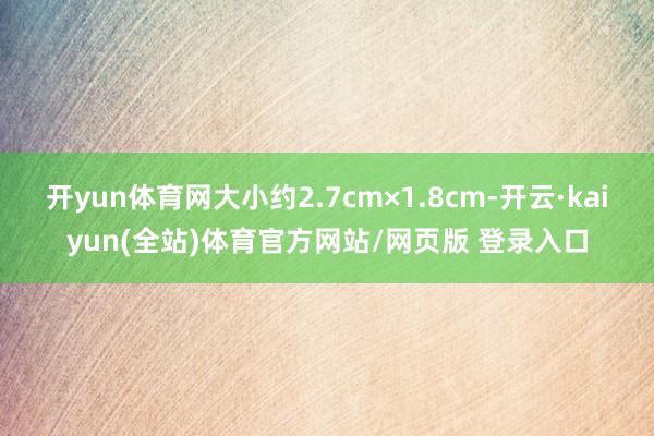 开yun体育网大小约2.7cm×1.8cm-开云·kaiyun(全站)体育官方网站/网页版 登录入口