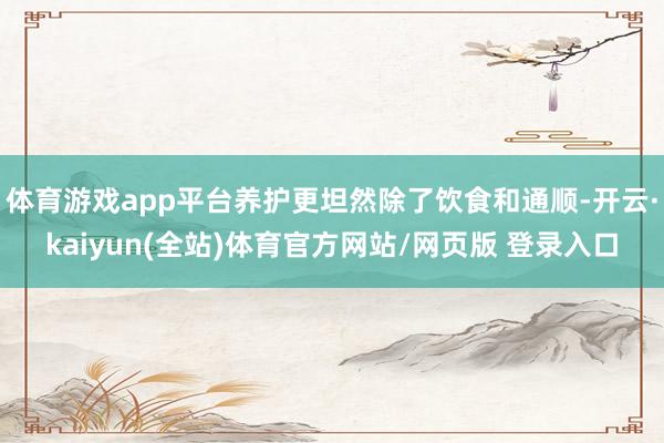 体育游戏app平台养护更坦然除了饮食和通顺-开云·kaiyun(全站)体育官方网站/网页版 登录入口