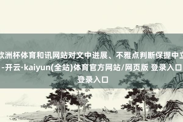欧洲杯体育和讯网站对文中进展、不雅点判断保握中立-开云·kaiyun(全站)体育官方网站/网页版 登录入口